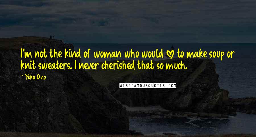 Yoko Ono Quotes: I'm not the kind of woman who would love to make soup or knit sweaters. I never cherished that so much.