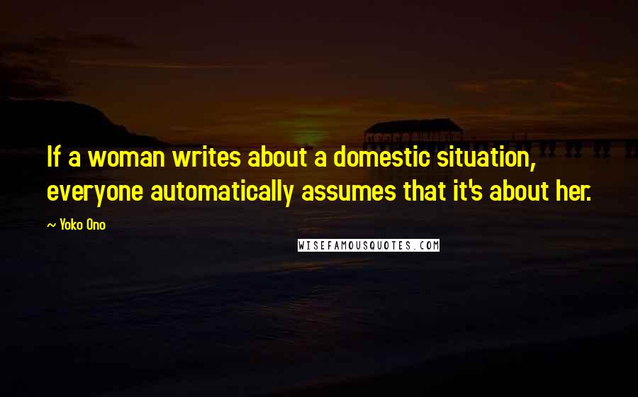 Yoko Ono Quotes: If a woman writes about a domestic situation, everyone automatically assumes that it's about her.