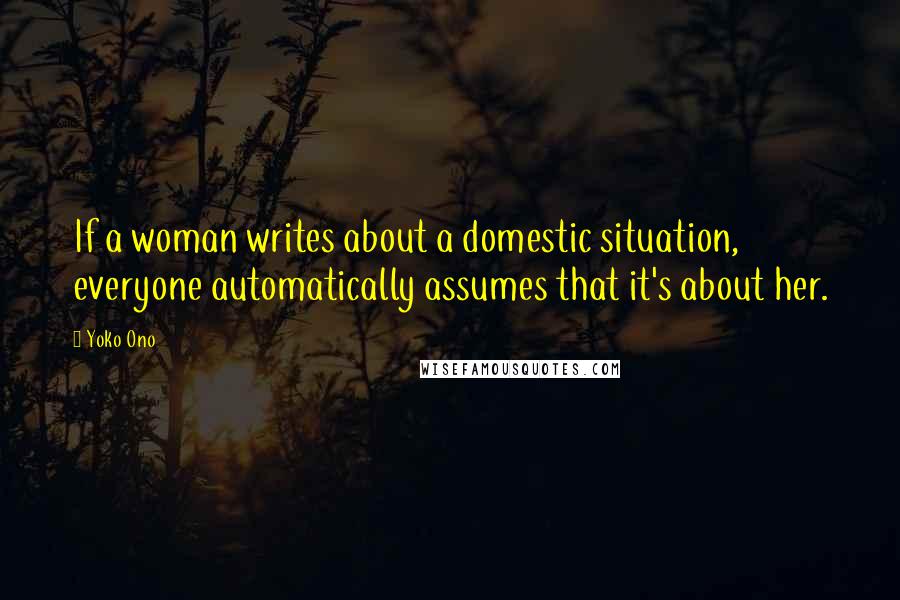 Yoko Ono Quotes: If a woman writes about a domestic situation, everyone automatically assumes that it's about her.