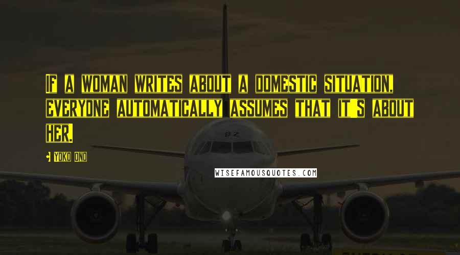 Yoko Ono Quotes: If a woman writes about a domestic situation, everyone automatically assumes that it's about her.