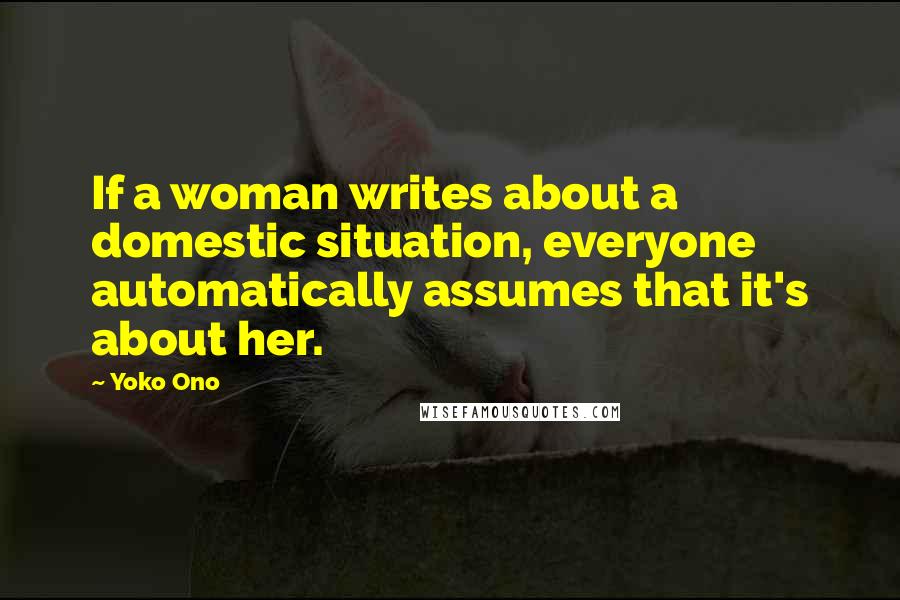Yoko Ono Quotes: If a woman writes about a domestic situation, everyone automatically assumes that it's about her.