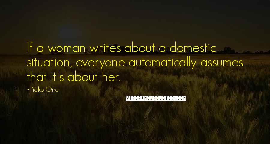 Yoko Ono Quotes: If a woman writes about a domestic situation, everyone automatically assumes that it's about her.