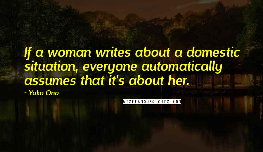 Yoko Ono Quotes: If a woman writes about a domestic situation, everyone automatically assumes that it's about her.