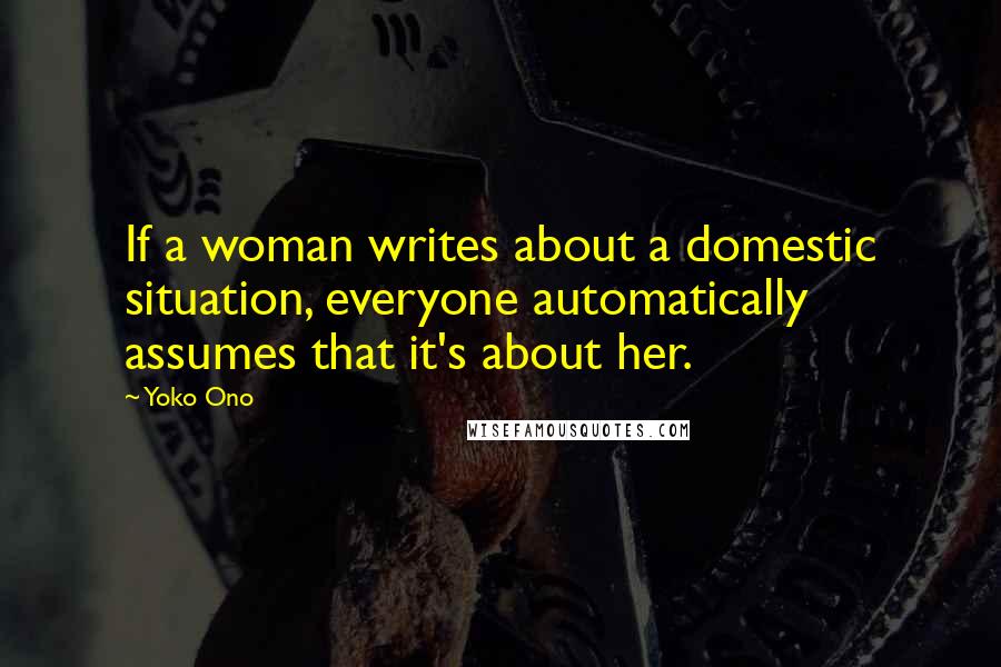 Yoko Ono Quotes: If a woman writes about a domestic situation, everyone automatically assumes that it's about her.