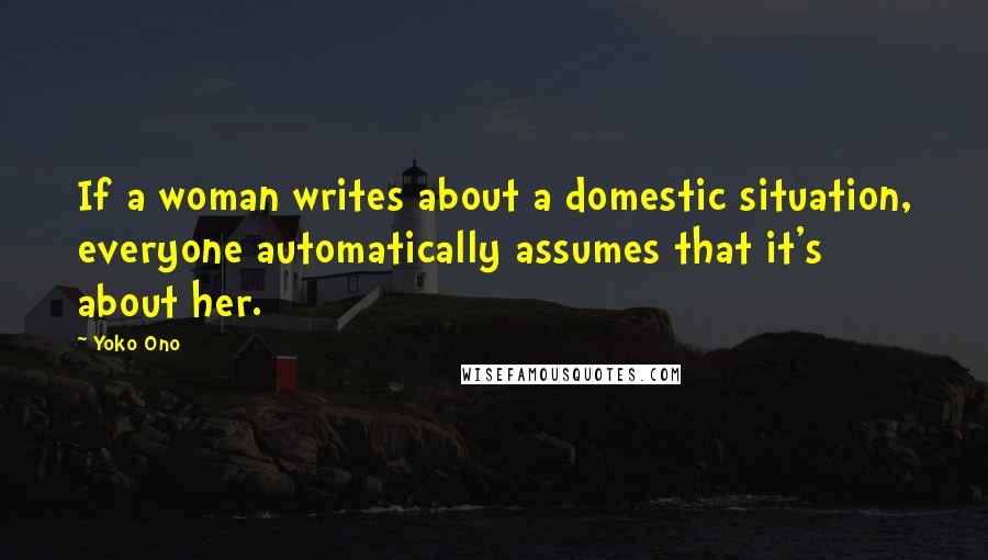 Yoko Ono Quotes: If a woman writes about a domestic situation, everyone automatically assumes that it's about her.