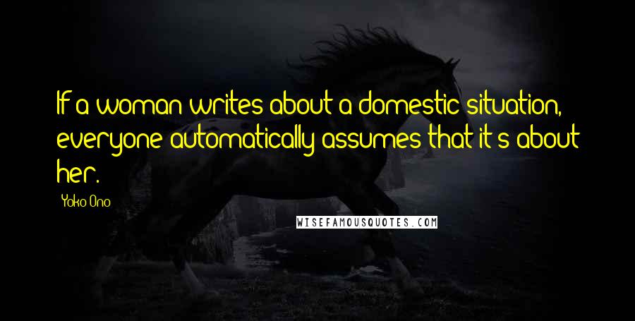 Yoko Ono Quotes: If a woman writes about a domestic situation, everyone automatically assumes that it's about her.