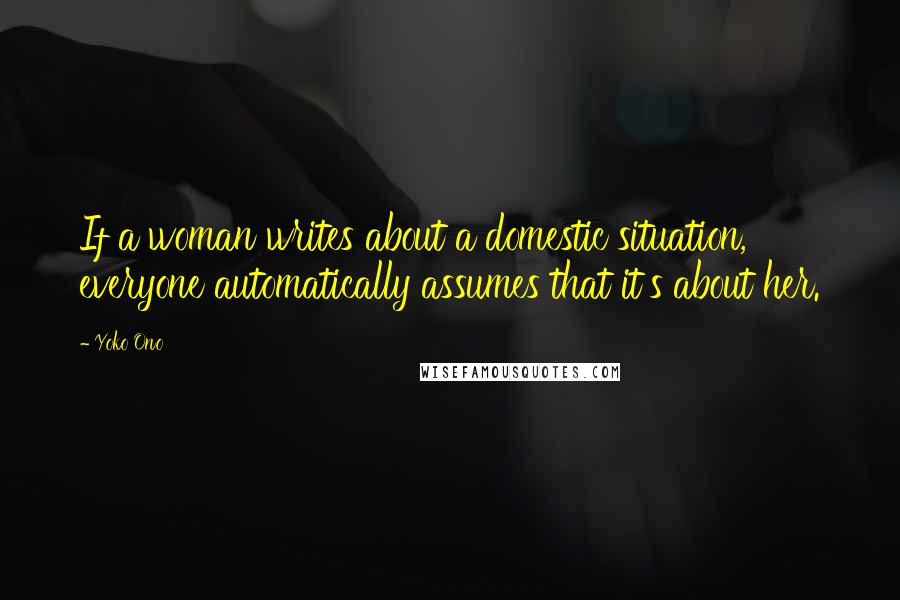 Yoko Ono Quotes: If a woman writes about a domestic situation, everyone automatically assumes that it's about her.