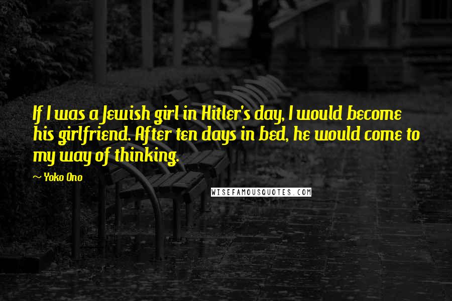 Yoko Ono Quotes: If I was a Jewish girl in Hitler's day, I would become his girlfriend. After ten days in bed, he would come to my way of thinking.