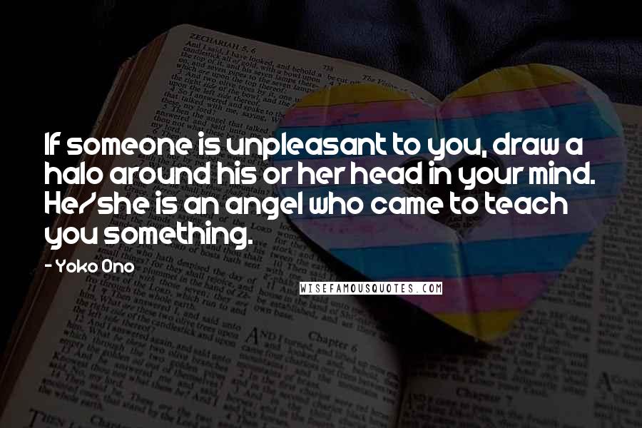 Yoko Ono Quotes: If someone is unpleasant to you, draw a halo around his or her head in your mind. He/she is an angel who came to teach you something.