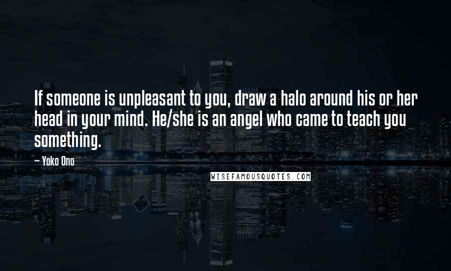 Yoko Ono Quotes: If someone is unpleasant to you, draw a halo around his or her head in your mind. He/she is an angel who came to teach you something.