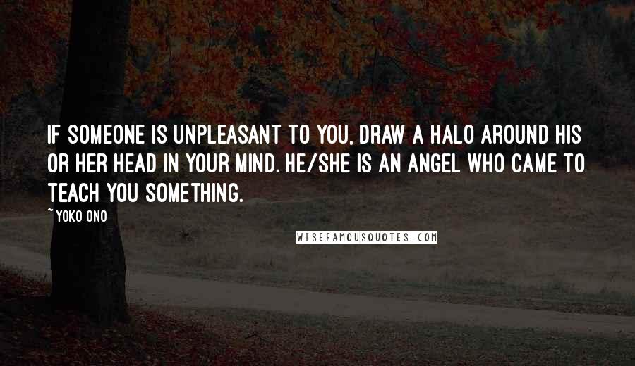 Yoko Ono Quotes: If someone is unpleasant to you, draw a halo around his or her head in your mind. He/she is an angel who came to teach you something.