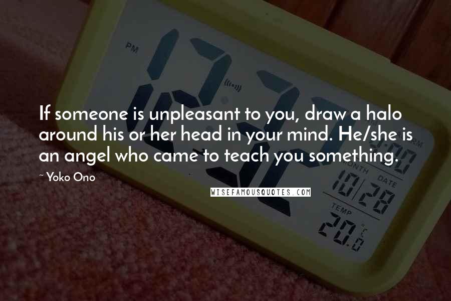 Yoko Ono Quotes: If someone is unpleasant to you, draw a halo around his or her head in your mind. He/she is an angel who came to teach you something.