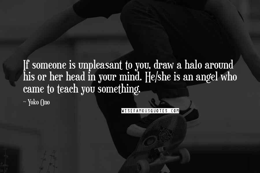 Yoko Ono Quotes: If someone is unpleasant to you, draw a halo around his or her head in your mind. He/she is an angel who came to teach you something.