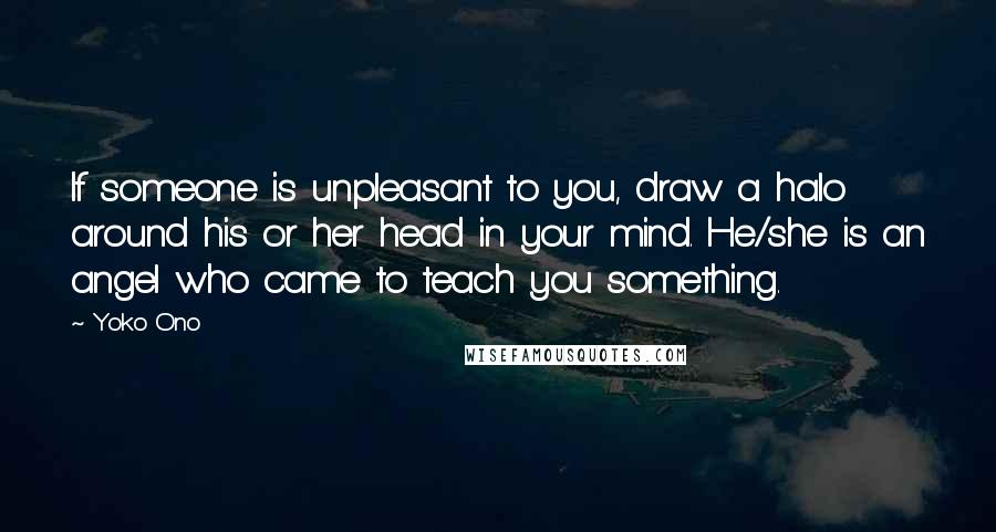 Yoko Ono Quotes: If someone is unpleasant to you, draw a halo around his or her head in your mind. He/she is an angel who came to teach you something.