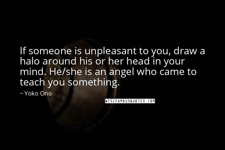 Yoko Ono Quotes: If someone is unpleasant to you, draw a halo around his or her head in your mind. He/she is an angel who came to teach you something.