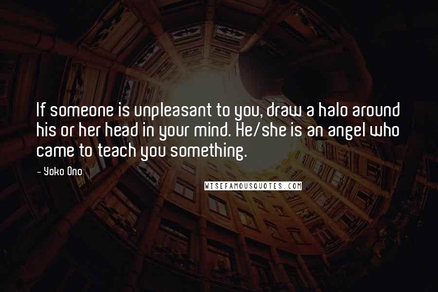 Yoko Ono Quotes: If someone is unpleasant to you, draw a halo around his or her head in your mind. He/she is an angel who came to teach you something.