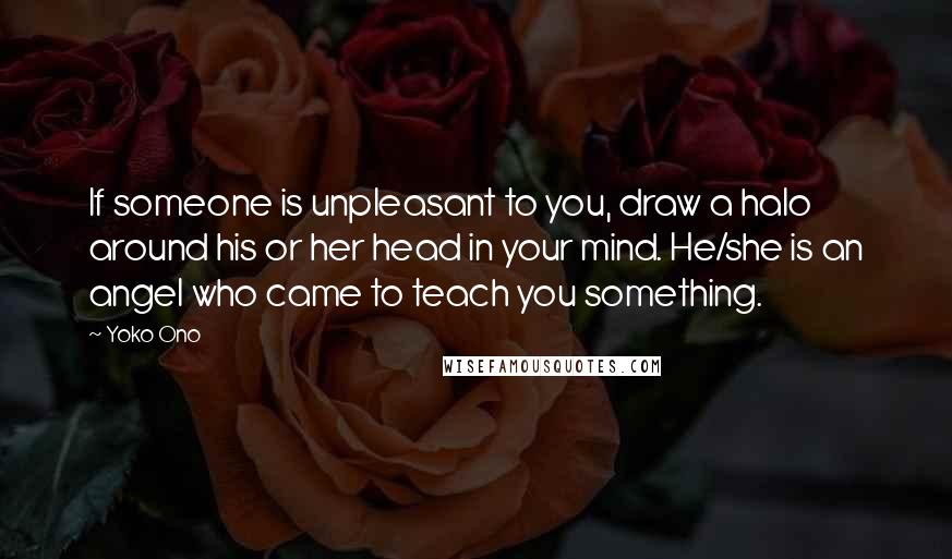 Yoko Ono Quotes: If someone is unpleasant to you, draw a halo around his or her head in your mind. He/she is an angel who came to teach you something.