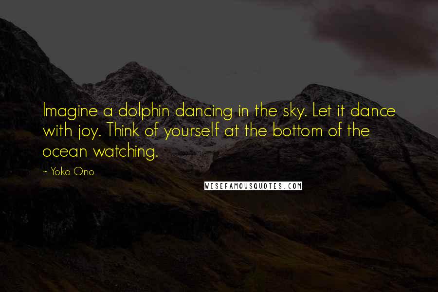 Yoko Ono Quotes: Imagine a dolphin dancing in the sky. Let it dance with joy. Think of yourself at the bottom of the ocean watching.