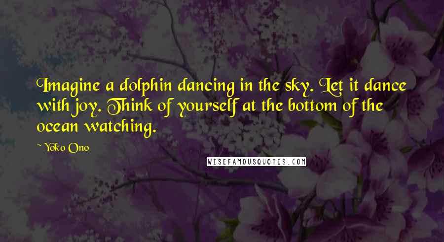 Yoko Ono Quotes: Imagine a dolphin dancing in the sky. Let it dance with joy. Think of yourself at the bottom of the ocean watching.