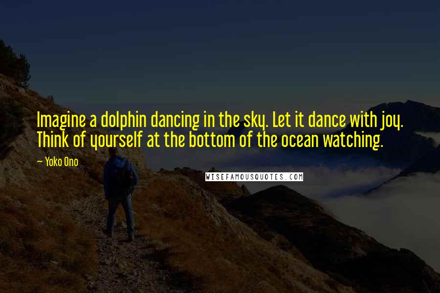 Yoko Ono Quotes: Imagine a dolphin dancing in the sky. Let it dance with joy. Think of yourself at the bottom of the ocean watching.