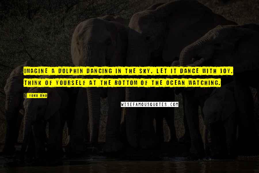 Yoko Ono Quotes: Imagine a dolphin dancing in the sky. Let it dance with joy. Think of yourself at the bottom of the ocean watching.