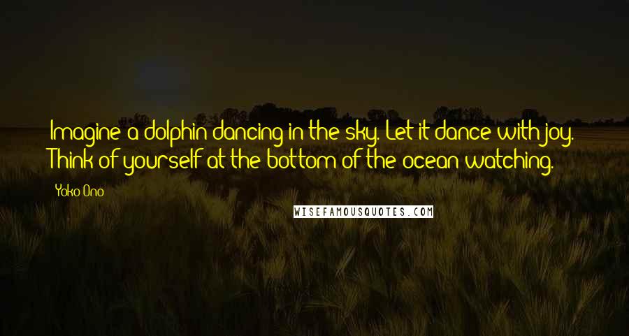 Yoko Ono Quotes: Imagine a dolphin dancing in the sky. Let it dance with joy. Think of yourself at the bottom of the ocean watching.