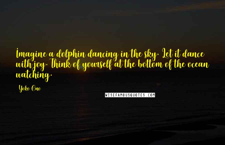 Yoko Ono Quotes: Imagine a dolphin dancing in the sky. Let it dance with joy. Think of yourself at the bottom of the ocean watching.