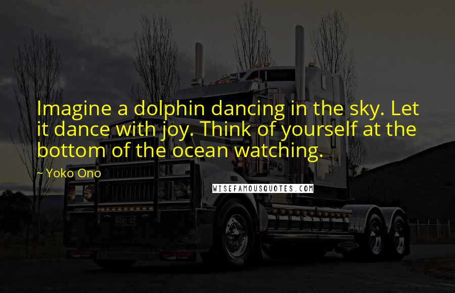 Yoko Ono Quotes: Imagine a dolphin dancing in the sky. Let it dance with joy. Think of yourself at the bottom of the ocean watching.
