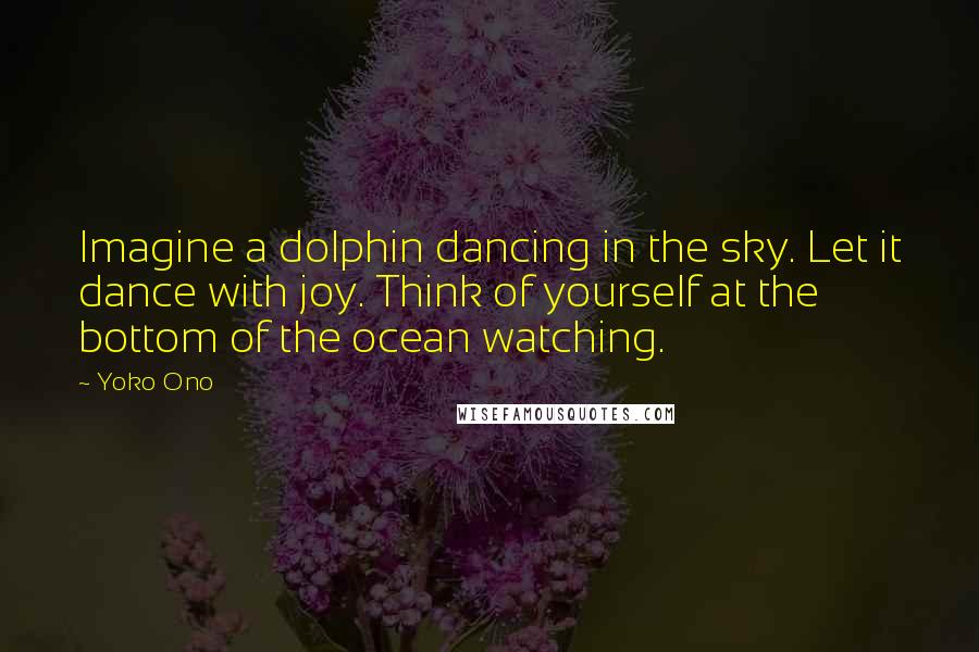 Yoko Ono Quotes: Imagine a dolphin dancing in the sky. Let it dance with joy. Think of yourself at the bottom of the ocean watching.