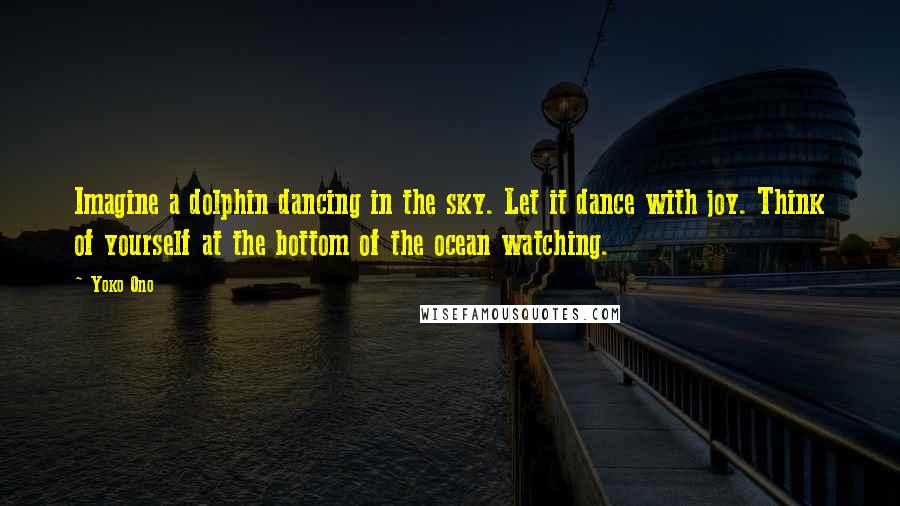 Yoko Ono Quotes: Imagine a dolphin dancing in the sky. Let it dance with joy. Think of yourself at the bottom of the ocean watching.