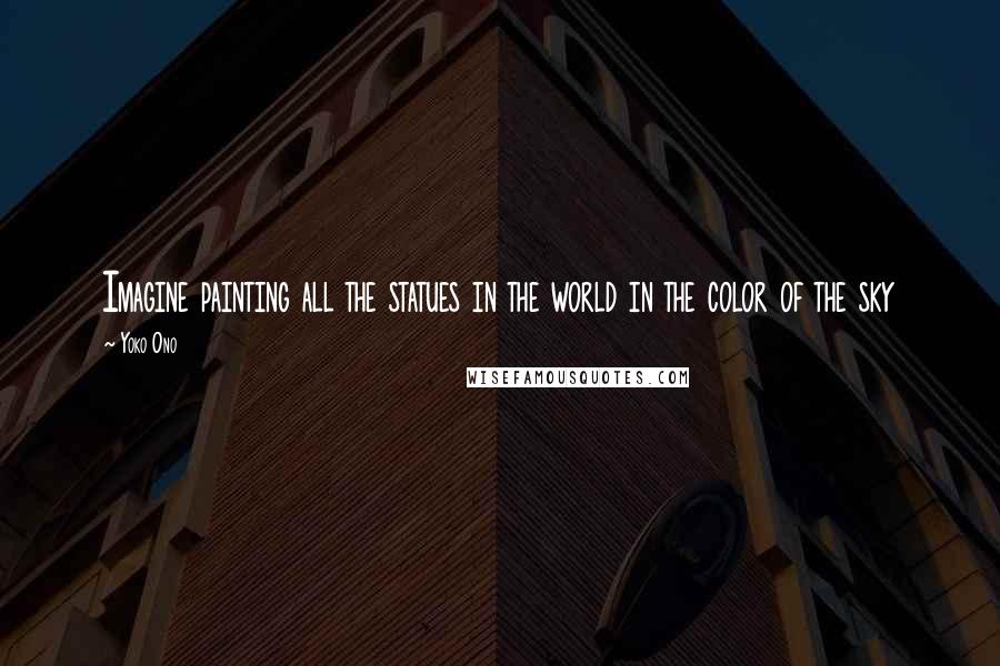 Yoko Ono Quotes: Imagine painting all the statues in the world in the color of the sky