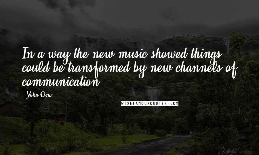 Yoko Ono Quotes: In a way the new music showed things could be transformed by new channels of communication.