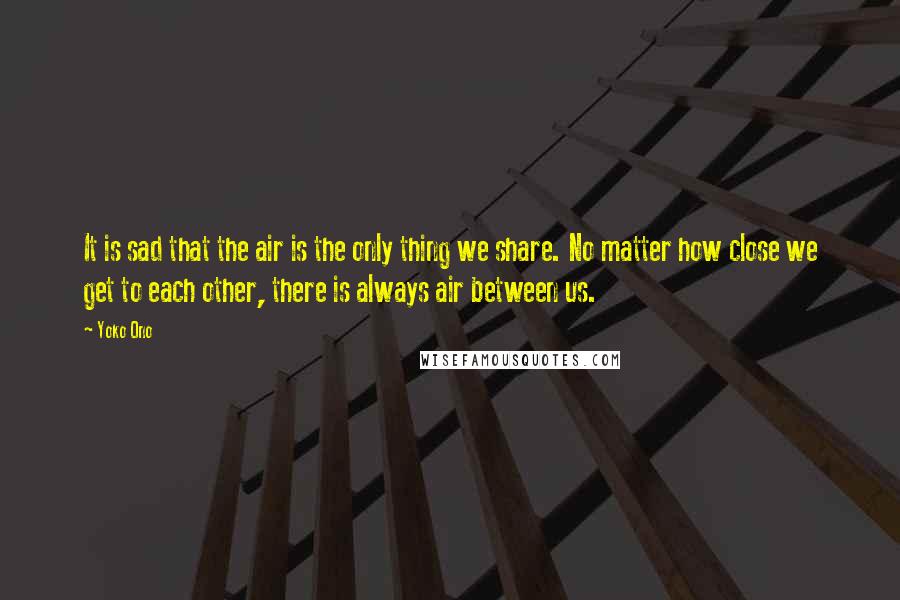 Yoko Ono Quotes: It is sad that the air is the only thing we share. No matter how close we get to each other, there is always air between us.