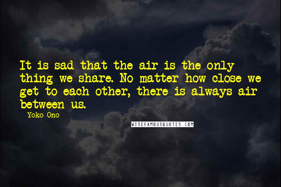 Yoko Ono Quotes: It is sad that the air is the only thing we share. No matter how close we get to each other, there is always air between us.