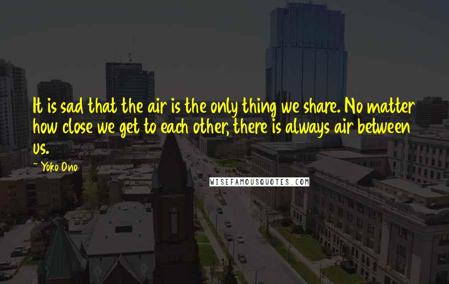 Yoko Ono Quotes: It is sad that the air is the only thing we share. No matter how close we get to each other, there is always air between us.