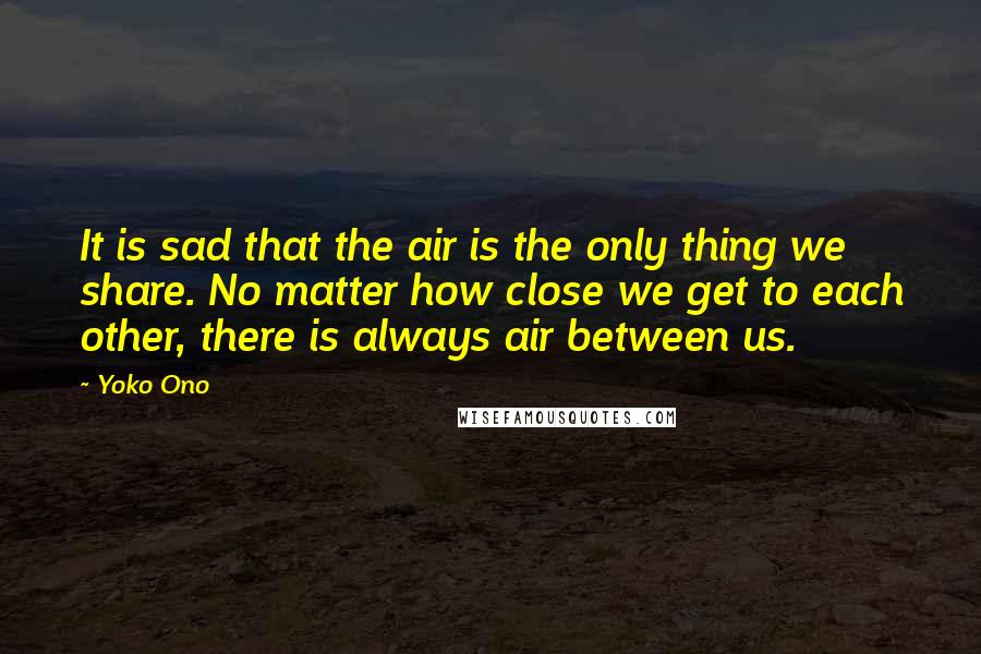 Yoko Ono Quotes: It is sad that the air is the only thing we share. No matter how close we get to each other, there is always air between us.