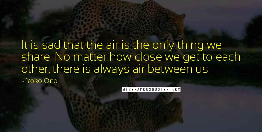 Yoko Ono Quotes: It is sad that the air is the only thing we share. No matter how close we get to each other, there is always air between us.