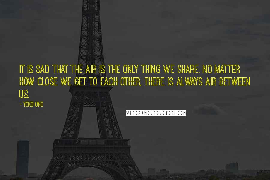 Yoko Ono Quotes: It is sad that the air is the only thing we share. No matter how close we get to each other, there is always air between us.