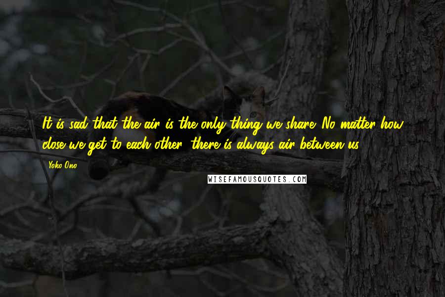 Yoko Ono Quotes: It is sad that the air is the only thing we share. No matter how close we get to each other, there is always air between us.