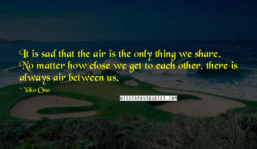 Yoko Ono Quotes: It is sad that the air is the only thing we share. No matter how close we get to each other, there is always air between us.