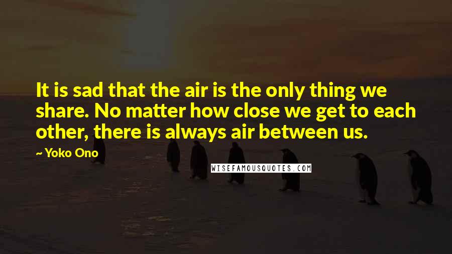 Yoko Ono Quotes: It is sad that the air is the only thing we share. No matter how close we get to each other, there is always air between us.