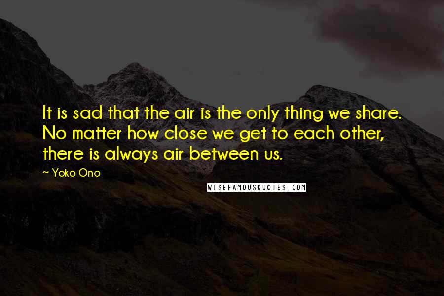 Yoko Ono Quotes: It is sad that the air is the only thing we share. No matter how close we get to each other, there is always air between us.