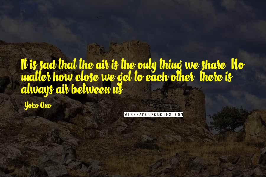 Yoko Ono Quotes: It is sad that the air is the only thing we share. No matter how close we get to each other, there is always air between us.