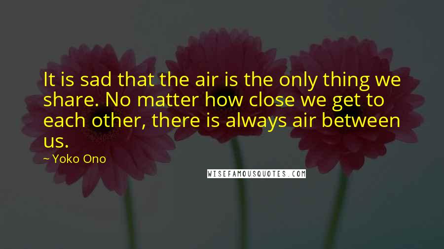 Yoko Ono Quotes: It is sad that the air is the only thing we share. No matter how close we get to each other, there is always air between us.