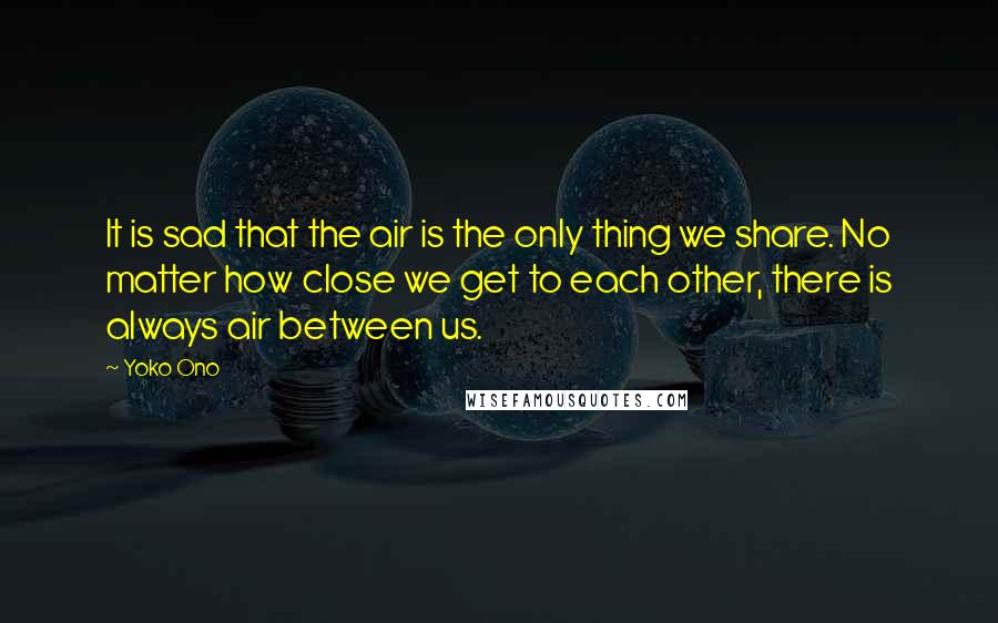 Yoko Ono Quotes: It is sad that the air is the only thing we share. No matter how close we get to each other, there is always air between us.