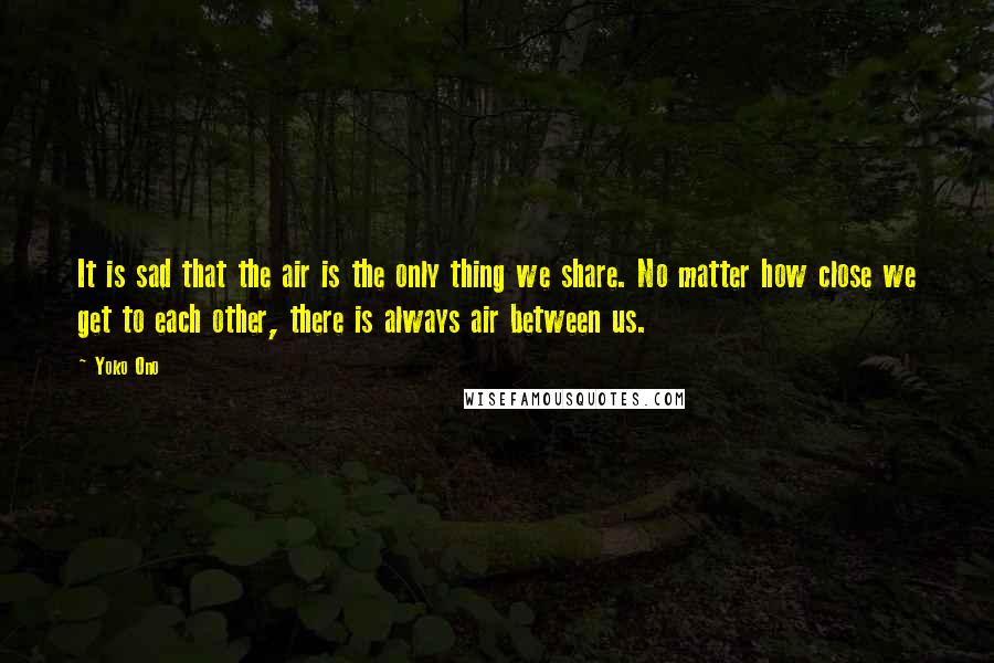 Yoko Ono Quotes: It is sad that the air is the only thing we share. No matter how close we get to each other, there is always air between us.