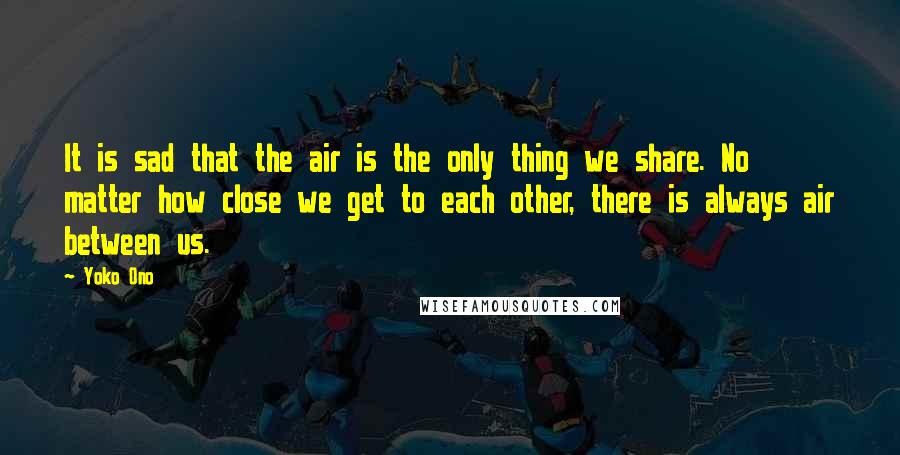 Yoko Ono Quotes: It is sad that the air is the only thing we share. No matter how close we get to each other, there is always air between us.