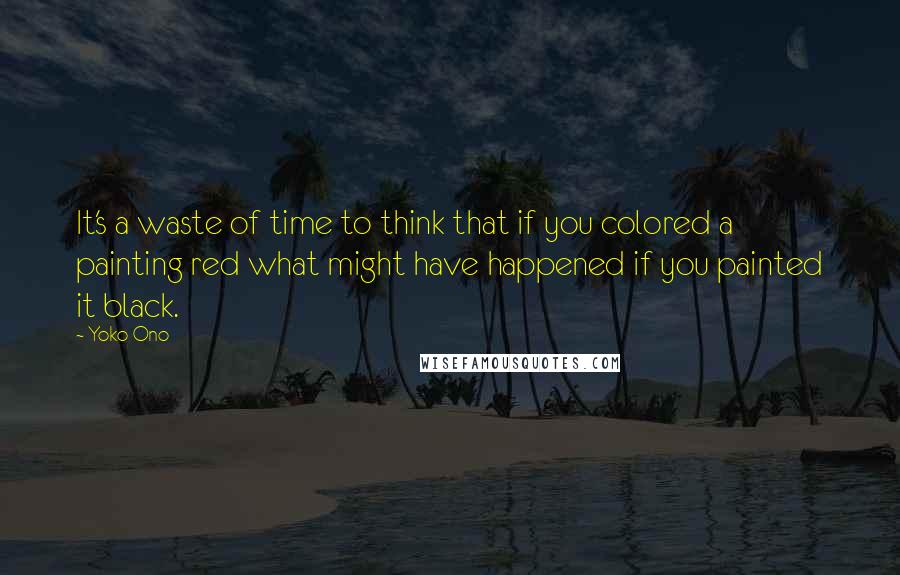 Yoko Ono Quotes: It's a waste of time to think that if you colored a painting red what might have happened if you painted it black.