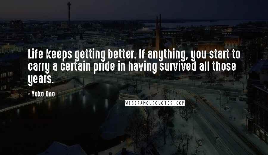 Yoko Ono Quotes: Life keeps getting better. If anything, you start to carry a certain pride in having survived all those years.