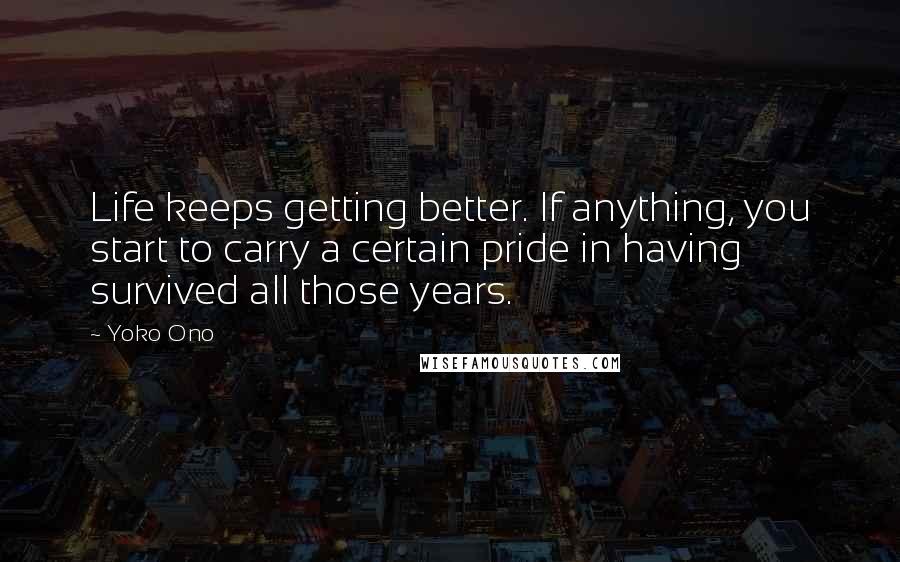 Yoko Ono Quotes: Life keeps getting better. If anything, you start to carry a certain pride in having survived all those years.